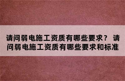 请问弱电施工资质有哪些要求？ 请问弱电施工资质有哪些要求和标准